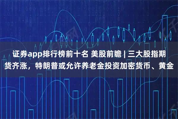 证券app排行榜前十名 美股前瞻 | 三大股指期货齐涨，特朗普或允许养老金投资加密货币、黄金