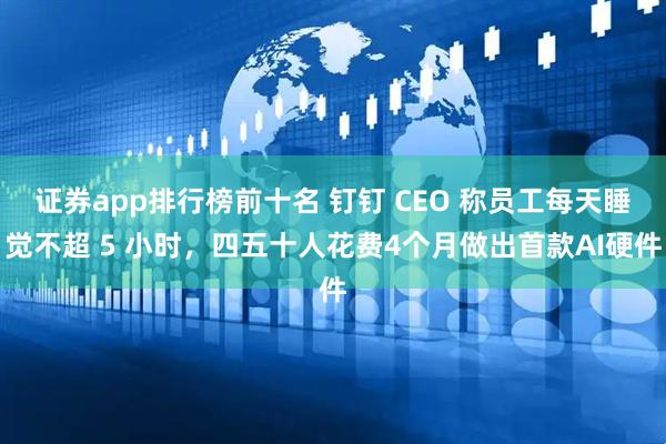 证券app排行榜前十名 钉钉 CEO 称员工每天睡觉不超 5 小时，四五十人花费4个月做出首款AI硬件