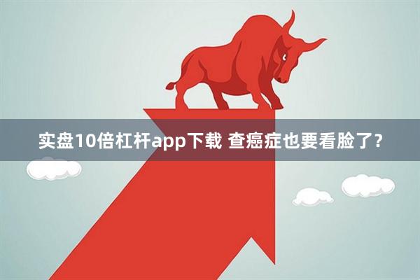 实盘10倍杠杆app下载 查癌症也要看脸了？