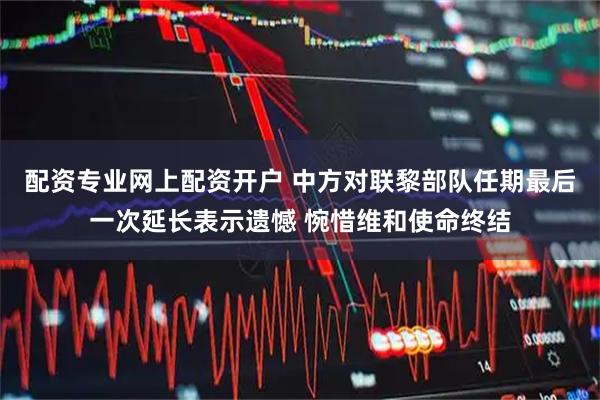 配资专业网上配资开户 中方对联黎部队任期最后一次延长表示遗憾 惋惜维和使命终结