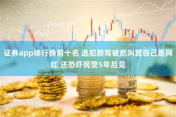 证券app排行榜前十名 逃犯醉驾被抓叫嚣自己是网红 还恐吓民警5年后见