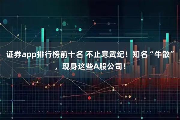 证券app排行榜前十名 不止寒武纪！知名“牛散”，现身这些A股公司！