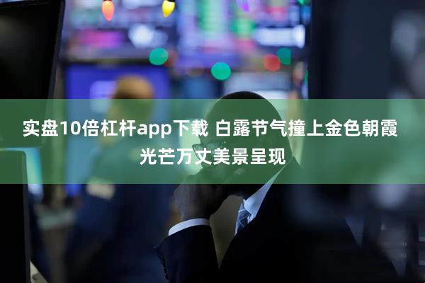 实盘10倍杠杆app下载 白露节气撞上金色朝霞 光芒万丈美景呈现