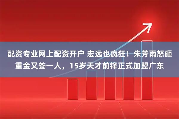 配资专业网上配资开户 宏远也疯狂！朱芳雨怒砸重金又签一人，15岁天才前锋正式加盟广东