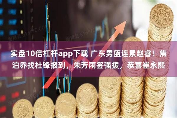 实盘10倍杠杆app下载 广东男篮连累赵睿！焦泊乔找杜锋报到，朱芳雨签强援，恭喜崔永熙