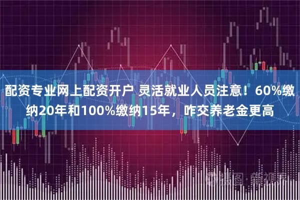 配资专业网上配资开户 灵活就业人员注意！60%缴纳20年和100%缴纳15年，咋交养老金更高