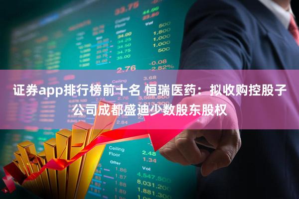 证券app排行榜前十名 恒瑞医药：拟收购控股子公司成都盛迪少数股东股权