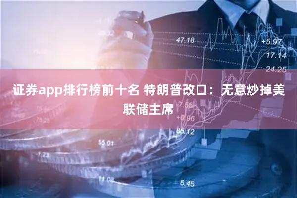 证券app排行榜前十名 特朗普改口：无意炒掉美联储主席