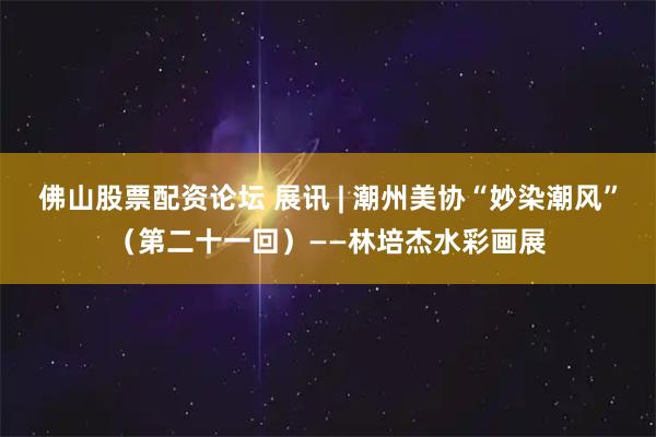佛山股票配资论坛 展讯 | 潮州美协“妙染潮风”（第二十一回）——林培杰水彩画展