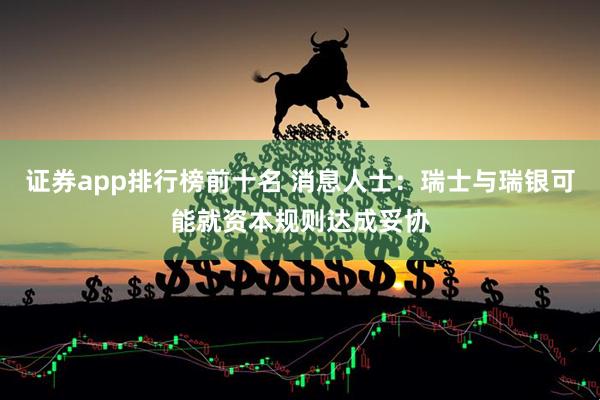 证券app排行榜前十名 消息人士：瑞士与瑞银可能就资本规则达成妥协