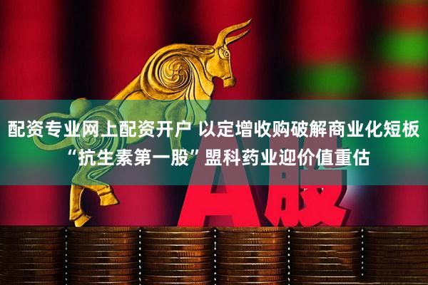 配资专业网上配资开户 以定增收购破解商业化短板 “抗生素第一股”盟科药业迎价值重估