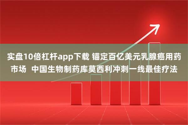 实盘10倍杠杆app下载 锚定百亿美元乳腺癌用药市场  中国生物制药库莫西利冲刺一线最佳疗法
