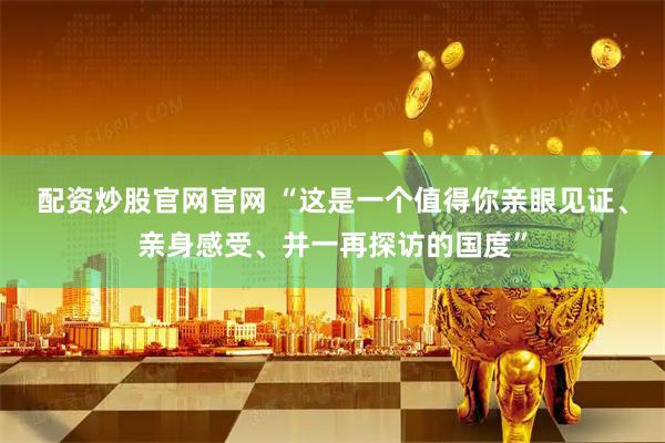配资炒股官网官网 “这是一个值得你亲眼见证、亲身感受、并一再探访的国度”
