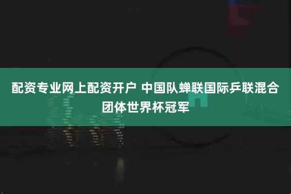 配资专业网上配资开户 中国队蝉联国际乒联混合团体世界杯冠军