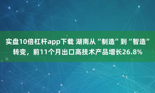 实盘10倍杠杆app下载 湖南从“制造”到“智造”转变，前11个月出口高技术产品增长26.8%