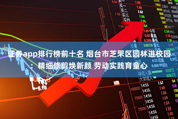 证券app排行榜前十名 烟台市芝罘区园林进校园：精细修剪焕新颜 劳动实践育童心