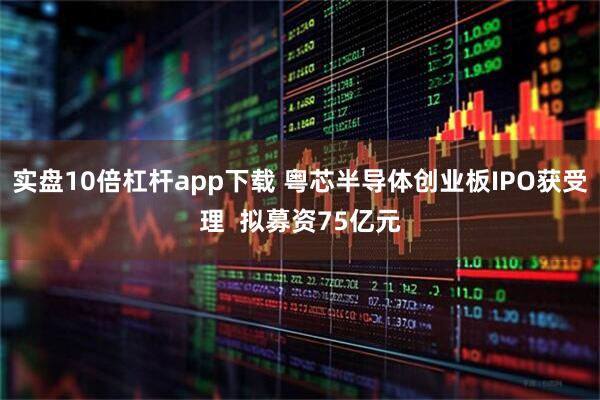 实盘10倍杠杆app下载 粤芯半导体创业板IPO获受理  拟募资75亿元