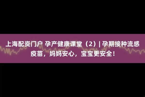 上海配资门户 孕产健康课堂（2）| 孕期接种流感疫苗，妈妈安心，宝宝更安全！