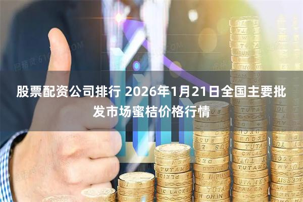 股票配资公司排行 2026年1月21日全国主要批发市场蜜桔价格行情