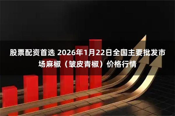 股票配资首选 2026年1月22日全国主要批发市场麻椒（皱皮青椒）价格行情