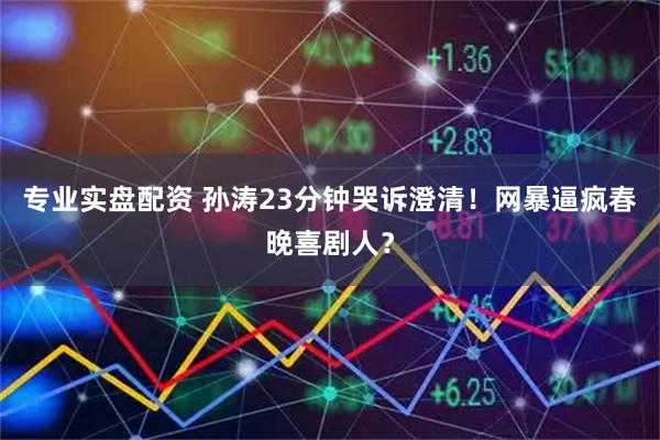 专业实盘配资 孙涛23分钟哭诉澄清！网暴逼疯春晚喜剧人？
