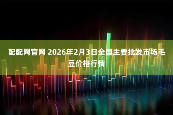 配配网官网 2026年2月3日全国主要批发市场毛豆价格行情