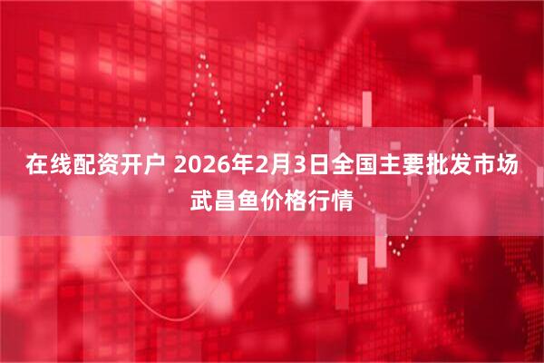 在线配资开户 2026年2月3日全国主要批发市场武昌鱼价格行情