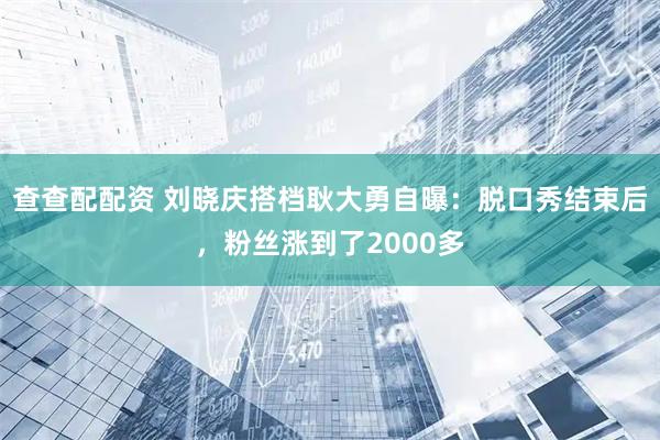 查查配配资 刘晓庆搭档耿大勇自曝：脱口秀结束后，粉丝涨到了2000多