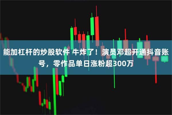 能加杠杆的炒股软件 牛炸了！演员邓超开通抖音账号，零作品单日涨粉超300万