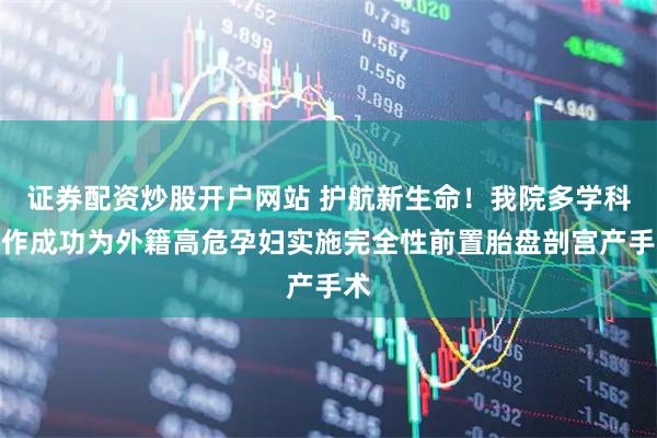 证券配资炒股开户网站 护航新生命！我院多学科协作成功为外籍高危孕妇实施完全性前置胎盘剖宫产手术