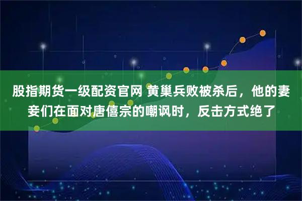 股指期货一级配资官网 黄巢兵败被杀后，他的妻妾们在面对唐僖宗的嘲讽时，反击方式绝了