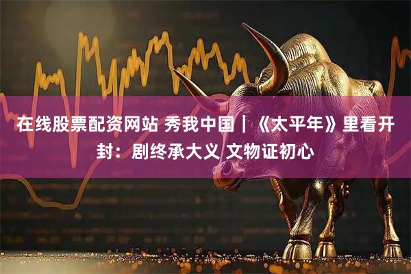 在线股票配资网站 秀我中国｜《太平年》里看开封：剧终承大义 文物证初心