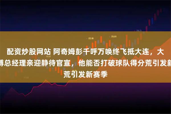 配资炒股网站 阿奇姆彭千呼万唤终飞抵大连，大连英博总经理亲迎静待官宣，他能否打破球队得分荒引发新赛季