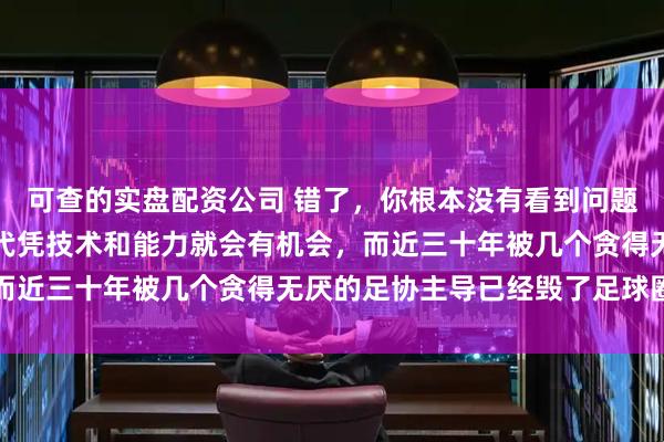 可查的实盘配资公司 错了，你根本没有看到问题的本质和根源，那个年代凭技术和能力就会有机会，而近三十年被几个贪得无厌的足协主导已经毁了足球圈子