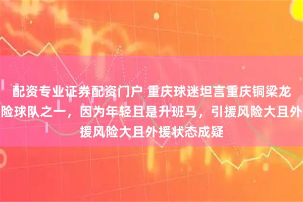 配资专业证券配资门户 重庆球迷坦言重庆铜梁龙是保级最凶险球队之一，因为年轻且是升班马，引援风险大且外援状态成疑