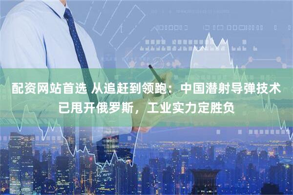 配资网站首选 从追赶到领跑：中国潜射导弹技术已甩开俄罗斯，工业实力定胜负