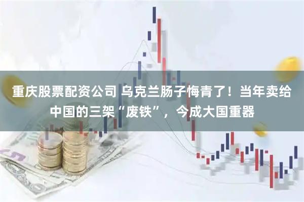 重庆股票配资公司 乌克兰肠子悔青了!当年卖给中国的三架“废铁”,今成大国重器