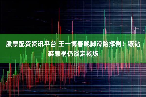 股票配资资讯平台 王一博春晚脚滑险摔倒!镶钻鞋惹祸仍淡定救场