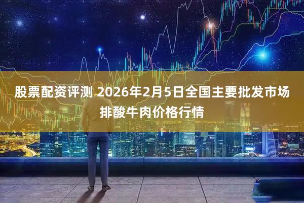 股票配资评测 2026年2月5日全国主要批发市场排酸牛肉价格行情
