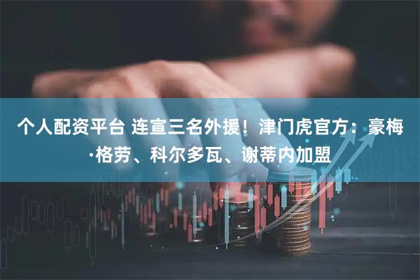 个人配资平台 连宣三名外援！津门虎官方：豪梅·格劳、科尔多瓦、谢蒂内加盟