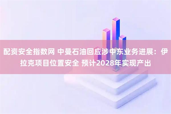 配资安全指数网 中曼石油回应涉中东业务进展：伊拉克项目位置安全 预计2028年实现产出