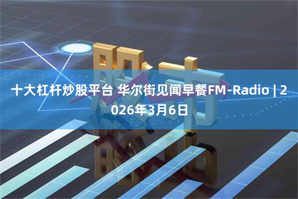 十大杠杆炒股平台 华尔街见闻早餐FM-Radio | 2026年3月6日