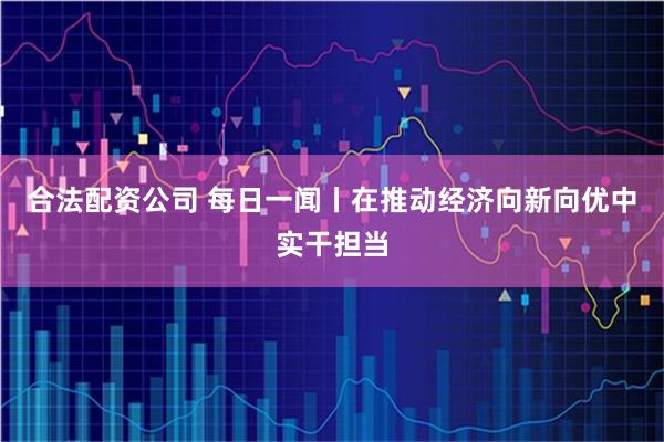 合法配资公司 每日一闻丨在推动经济向新向优中实干担当