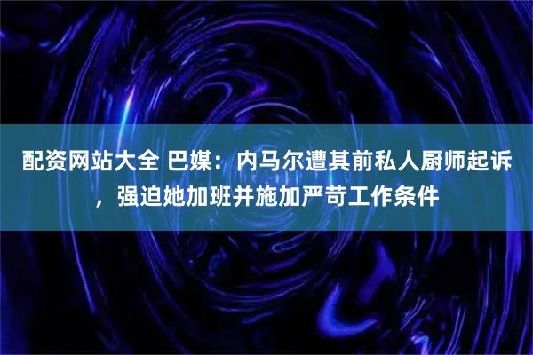 配资网站大全 巴媒：内马尔遭其前私人厨师起诉，强迫她加班并施加严苛工作条件