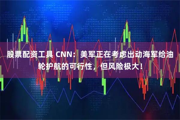 股票配资工具 CNN：美军正在考虑出动海军给油轮护航的可行性，但风险极大！