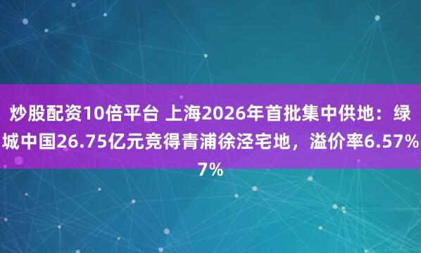 炒股配资10倍平台 上海2026年首批集中供地：绿城中国26.75亿元竞得青浦徐泾宅地，溢价率6.57%