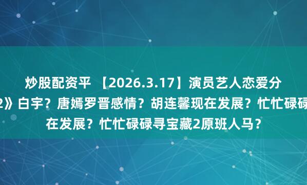 炒股配资平 【2026.3.17】演员艺人恋爱分手后还钱？《三体2》白宇？唐嫣罗晋感情？胡连馨现在发展？忙忙碌碌寻宝藏2原班人马？