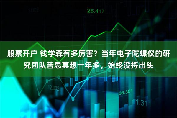 股票开户 钱学森有多厉害?当年电子陀螺仪的研究团队苦思冥想一年多,始终没捋出头