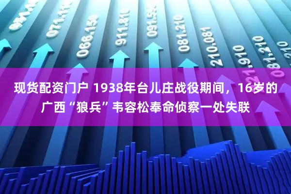 现货配资门户 1938年台儿庄战役期间,16岁的广西“狼兵”韦容松奉命侦察一处失联