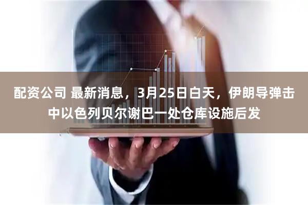 配资公司 最新消息，3月25日白天，伊朗导弹击中以色列贝尔谢巴一处仓库设施后发